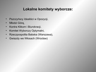 Lokalne komitety wyborcze: Pszczyńscy Idealiści w Opozycji, Młodzi Górą, Kontra Klikom i Biurokracji, Komitet Wyborczy Optymalni, Rzeczpospolita Babska (Warszawa), Gwiazdy we Włosach (Wrocław) 
