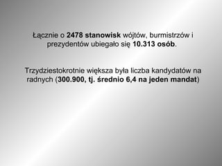 Łącznie o  2478 stanowisk  wójtów, burmistrzów i prezydentów ubiegało się  10.313 osób .  Trzydziestokrotnie większa była liczba kandydatów na radnych ( 300.900, tj. średnio 6,4 na jeden mandat ) 