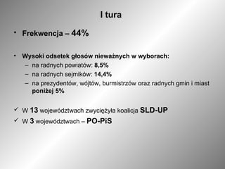 I tura Frekwencja –  44% Wysoki odsetek głosów nieważnych w wyborach: na radnych powiatów:  8,5% na radnych sejmików:  14,4% na prezydentów, wójtów, burmistrzów oraz radnych gmin i miast  poniżej 5%  W  13  województwach zwyciężyła koalicja  SLD-UP W  3  województwach –  PO-PiS 