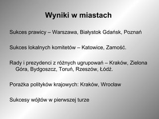 Wyniki w miastach  Sukces prawicy – Warszawa, Białystok Gdańsk, Poznań Sukces lokalnych komitetów – Katowice, Zamość. Rady i prezydenci z różnych ugrupowań – Kraków, Zielona Góra, Bydgoszcz, Toruń, Rzeszów, Łódź. Porażka polityków krajowych: Kraków, Wrocław Sukcesy wójtów w pierwszej turze  