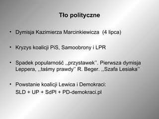 Tło polityczne Dymisja Kazimierza Marcinkiewicza  (4 lipca) Kryzys koalicji PiS, Samoobrony i LPR Spadek popularność ,,przystawek’’. Pierwsza dymisja Leppera, ,,taśmy prawdy’’ R. Beger. ,,Szafa Lesiaka’’ Powstanie koalicji Lewica i Demokraci: SLD + UP + SdPl + PD-demokraci.pl 