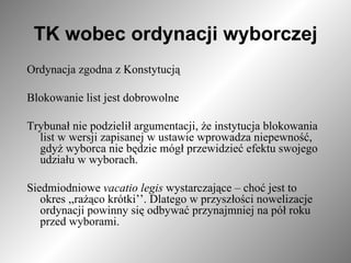 TK wobec ordynacji wyborczej Ordynacja zgodna z Konstytucją Blokowanie list jest dobrowolne Trybunał nie podzielił argumentacji, że instytucja blokowania list w wersji zapisanej w ustawie wprowadza niepewność, gdyż wyborca nie będzie mógł przewidzieć efektu swojego udziału w wyborach. Siedmiodniowe  vacatio legis  wystarczające – choć jest to okres ,,rażąco krótki’’. Dlatego w przyszłości nowelizacje ordynacji powinny się odbywać przynajmniej na pół roku przed wyborami. 
