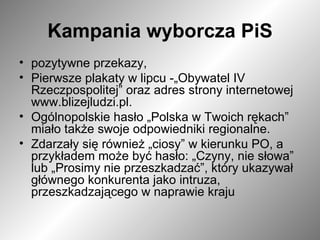 Kampania wyborcza PiS pozytywne przekazy,  Pierwsze plakaty w lipcu -„Obywatel IV Rzeczpospolitej” oraz adres strony internetowej www.blizejludzi.pl.  Ogólnopolskie hasło „Polska w Twoich rękach” miało także swoje odpowiedniki regionalne. Zdarzały się również „ciosy” w kierunku PO, a przykładem może być hasło: „Czyny, nie słowa” lub „Prosimy nie przeszkadzać”, który ukazywał głównego konkurenta jako intruza, przeszkadzającego w naprawie kraju  