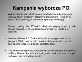 Kampania wyborcza PO Wykorzystanie wszystkich dostępnych technik marketingowych (ulotki, plakaty, billboardy, broszury z programem.  Reklamy w prasie radiu, telewizji, w Internecie- sporadycznie blogi).  Na niekorzystny obraz PO wśród elektoratu wpłynął widoczny brak silnego przywódcy, co uwidocznił spór między J. Rokitą a D. Tuskiem.  Nieudany billboard D. Tuska, który łudząco przypominał ten z kampanii 2005 r. Można było nawet odnieść wrażenie, że to ten sam banner wiszący od jesieni ubiegłego roku.  Ciekawe hasła wyborcze, czasami niekonwencjonalne- kandydatka do Rady Miasta z Lublina, której slogan brzmiał:  „ Nie mam pomysłu na hasło, mam pomysł na miasto”.  
