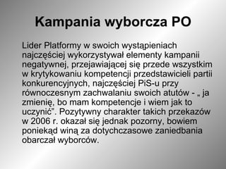 Kampania wyborcza PO Lider Platformy w swoich wystąpieniach najczęściej wykorzystywał elementy kampanii negatywnej, przejawiającej się przede wszystkim w krytykowaniu kompetencji przedstawicieli partii konkurencyjnych, najczęściej PiS-u przy równoczesnym zachwalaniu swoich atutów - „ ja zmienię, bo mam kompetencje i wiem jak to uczynić”. Pozytywny charakter takich przekazów w 2006 r. okazał się jednak pozorny, bowiem poniekąd winą za dotychczasowe zaniedbania obarczał wyborców.  