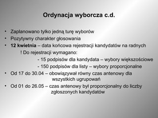 Ordynacja wyborcza c.d. Zaplanowano tylko jedną turę wyborów Pozytywny charakter głosowania  12 kwietnia  – data końcowa rejestracji kandydatów na radnych ! Do rejestracji wymagano:     - 15 podpisów dla kandydata – wybory większościowe      - 150 podpisów dla listy – wybory proporcjonalne  Od 17 do 30.04 – obowiązywał równy czas antenowy dla  wszystkich ugrupowań Od 01 do 26.05 – czas antenowy był proporcjonalny do liczby    zgłoszonych kandydatów 