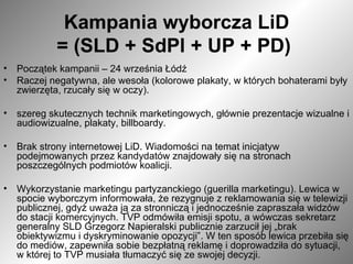 Kampania wyborcza LiD = (SLD + SdPl + UP + PD)   Początek kampanii – 24 września Łódź  Raczej negatywna, ale wesoła (kolorowe plakaty, w których bohaterami były zwierzęta, rzucały się w oczy). szereg skutecznych technik marketingowych, głównie prezentacje wizualne i audiowizualne, plakaty, billboardy.  Brak strony internetowej LiD. Wiadomości na temat inicjatyw podejmowanych przez kandydatów znajdowały się na stronach poszczególnych podmiotów koalicji.  Wykorzystanie marketingu partyzanckiego (guerilla marketingu). Lewica w spocie wyborczym informowała, że rezygnuje z reklamowania się w telewizji publicznej, gdyż uważa ją za stronniczą i jednocześnie zapraszała widzów do stacji komercyjnych. TVP odmówiła emisji spotu, a wówczas sekretarz generalny SLD Grzegorz Napieralski publicznie zarzucił jej „brak obiektywizmu i dyskryminowanie opozycji”. W ten sposób lewica przebiła się do mediów, zapewniła sobie bezpłatną reklamę i doprowadziła do sytuacji, w której to TVP musiała tłumaczyć się ze swojej decyzji.  