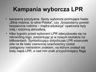 Kampania wyborcza LPR kampania pozytywna. Spoty wyborcze promujące hasła: „Silna rodzina, to silna Polska”, czy „Gospodarny powiat- bezpieczna rodzina – mądra edukacja” opatrzone były miłą i rodzinną atmosferą. kilka tygodni przed wyborami LPR zdecydowała się na rebranding logo, prezentując je w nowym kształcie na billboardach. Symbolizujący dotychczas LPR wizerunek orła na tle biało czerwonej szachownicy został zastąpiony niebieskim znakiem, na którym znalazł się biały napis LPR, a nad nim znak przypominający flagę  