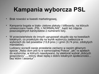 Kampania wyborcza PSL Brak nowości w kwestii marketingowej,  Kampania bogata w biało- zielone plakaty i billboardy, na których umieszczano hasło „PSL = NORMALNIE”, bądź też zdjęcia poszczególnych kandydatów z numerami listy. W przeciwieństwie do innych ugrupowań skupiło się na kwestiach lokalnych, co przełożyło się na wynik wyborczy zwłaszcza w wyborach do rad powiatów (13,8 proc.) i gmin (9,74 proc. zdobytych mandatów). Ludowcy wyrazili swoje przesłanie zarówno w swoim głównym spocie: „Nasz dom jest tu w samorządnej Polsce”, jak i w apelach do wyborców, w których nawoływano, by elektorat wybrał „dobrych gospodarzy”, „..którzy dbać będą o dobro lokalnych społeczności... bez kłótni i awantur”.  