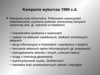Kampania wyborcza 1990 c.d. Kampania była różnorodna. Próbowano wykorzystać  doświadczenie uzyskane podczas czerwcowej kampanii wyborczej (dot. gł. wyborów w miastach): ~ indywidualne spotkania z wyborcami ~ nalepki na tablicach osiedlowych, klatkach schodowych, sklepach ~ akcja informacyjna w Kościołach i współpraca z księżmi ~ tworzenie własnych ogniw informacyjnych (gł. prasowych) ~ zaangażowanie aktorów i innych „znanych twarzy”  ~ ściągi z instrukcją głosowania ~ wykorzystywanie szyldu „Solidarności” ~ niewielka ilość przedwyborczych zebrań i mityngów 