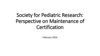 Society for Pediatric Research:
Perspective on Maintenance of
Certification
February 2016
 