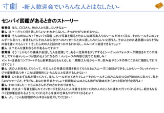 寸劇　-新人歓迎会でいろんな人とはなしたい-
センパイ図鑑があるときのストーリー
教育係：ほら、○○さん。他の人とも話しにいきなよ～
新人：え？！だって何を話したらいいかわからないし、きっかけがつかめません。
教育係：そんな時はこれ！「センパイ図鑑」これで写真を撮るとその人の顔写真入りのシールが出てくるの。そのシールをこのフォ
ルダーに貼って、会話をしたらその人から自分へのメッセージと次に話してみたらいいと思う人。その人との共通話題になりそうな
内容を書いてもらって！そしたら次の人と話のきっかけもわかるし、スムーズに会話できるでしょ？
新人：え？そんな便利なものがあるんですか？
教育係：そう！しかもこの機械が会話した人を認識して、ある一定条件をクリアするとシークレットフォルダーが開放されてこの端
末上でマル秘メッセージが読めるようになるの！メッセージの内容は見てのお楽しみ！
メンバー全員をコンプリートすると豪華景品ももらえるしね！期限は入社から一年。飲み会やランチの時にこまめに撮影して行け
ばすぐよ！
新人：次の人を指名してもらって、その人との共通の話題を教えてもらえるとスムーズに会話ができる。しかもシークレットメッセー
ジや豪華景品つき！これは積極的にいろんな人と交流するしかない！
教育係：じゃあまずは私を撮ってみて。ほら、シールが出てきたでしょ？そのシールをこのみんなのつながりBOOKに貼って。私か
らのメッセージと、そうだな、あなた旅行好きでしょ？経理部の山本さんも旅行が趣味だからきっと話が合うと思うよ！
新人：わかりました！でも山本さんがどの方かわかりません。
教育係：大丈夫！写真を撮られてメッセージを記入した人は責任を持って次の人のところに連れて行ってくれるから。紹介もなる
べく全部署を回れるようにしてくれるから今後の仕事もやりやすくなるわよ！
新人：よし！じゃあ経理部の山本さんを紹介してください！
 