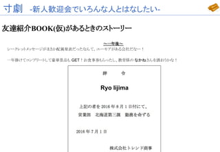 寸劇　-新人歓迎会でいろんな人とはなしたい-
友達紹介BOOK(仮)があるときのストーリー
～一年後～
シークレットメッセージがまさか配属発表だったなんて。ユーモアがある会社だなー！
一年掛けてコンプリートして豪華景品も GET！お食事券もらったし、教育係の なかねさんを誘おうかな！
Ryo Iijima
 
