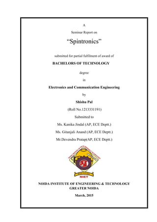 A
Seminar Report on
“Spintronics”
submitted for partial fulfilment of award of
BACHELORS OF TECHNOLOGY
degree
in
Electronics and Communication Engineering
by
Shishu Pal
(Roll No.1213331191)
Submitted to
Ms. Kanika Jindal (AP, ECE Deptt.)
Ms. Gitanjali Anand (AP, ECE Deptt.)
Mr.Devendra Pratap(AP, ECE Deptt.)
NOIDA INSTITUTE OF ENGINEERING & TECHNOLOGY
GREATER NOIDA
March, 2015
 