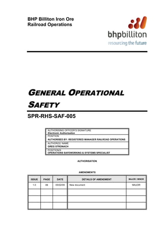 BHP Billiton Iron Ore
Railroad Operations




GENERAL OPERATIONAL
SAFETY
SPR-RHS-SAF-005

            AUTHORISING OFFICER’S SIGNATURE
            Electronic Authorisation
            POSITION
            AUTHORISED BY: REGISTERED MANAGER RAILROAD OPERATIONS
            AUTHOR(S)’ NAME
            GREG STRONACH
            POSITION/S
            OPERATIONS SAFEWORKING & SYSTEMS SPECIALIST


                                    AUTHORISATION



                                     AMENDMENTS


 ISSUE   PAGE     DATE                 DETAILS OF AMENDMENT         MAJOR / MINOR


  1.0     All    05/02/09     New document                            MAJOR
 