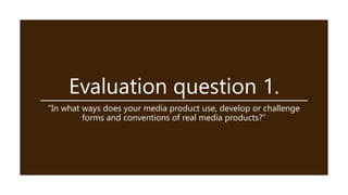 Evaluation question 1.
“In what ways does your media product use, develop or challenge
forms and conventions of real media products?”
 