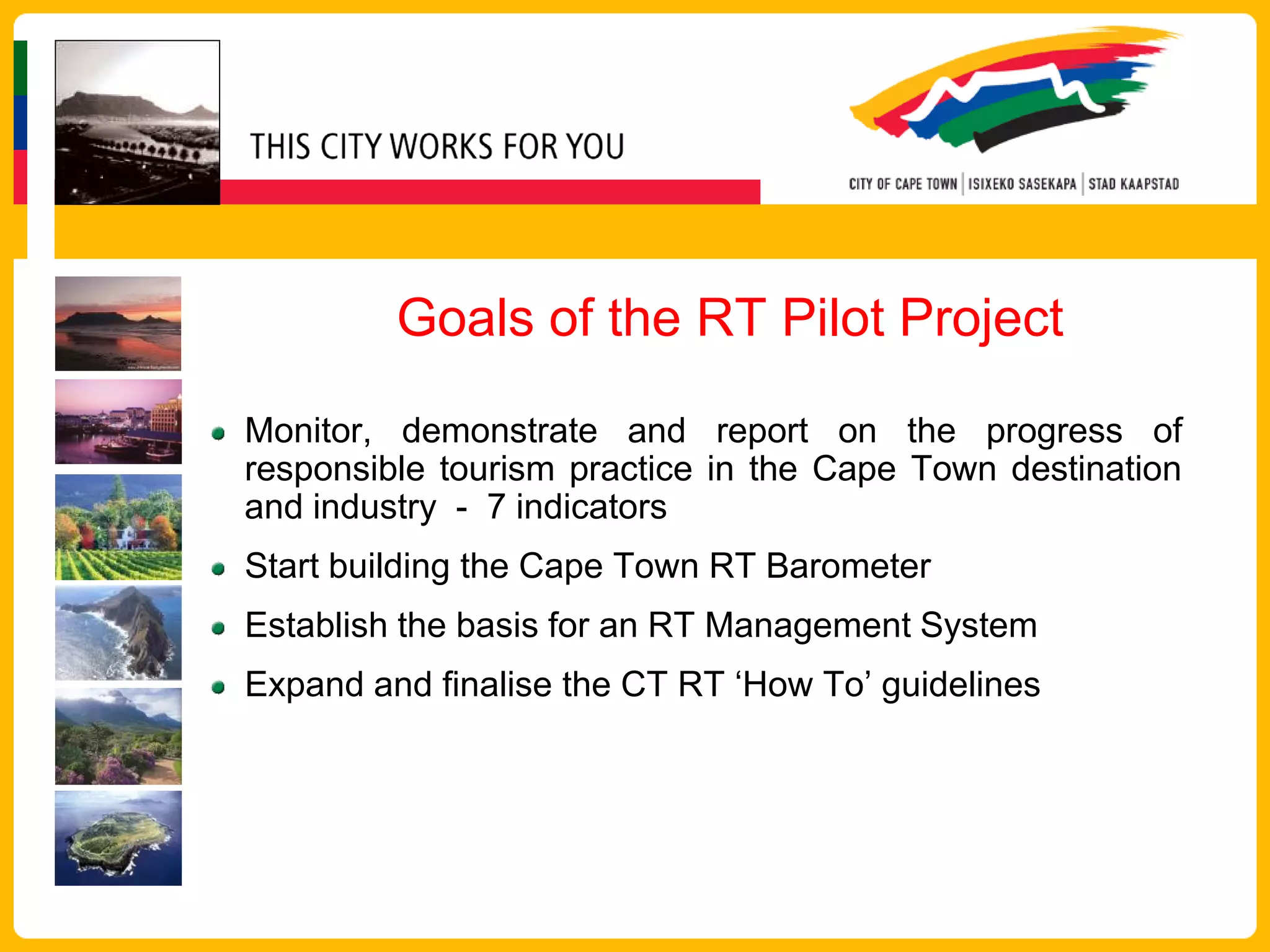 Goals of the RT Pilot Project

Monitor, demonstrate and report on the progress of
responsible tourism practice in the Cape Town destination
and industry - 7 indicators
Start building the Cape Town RT Barometer
Establish the basis for an RT Management System
Expand and finalise the CT RT ‘How To’ guidelines
 