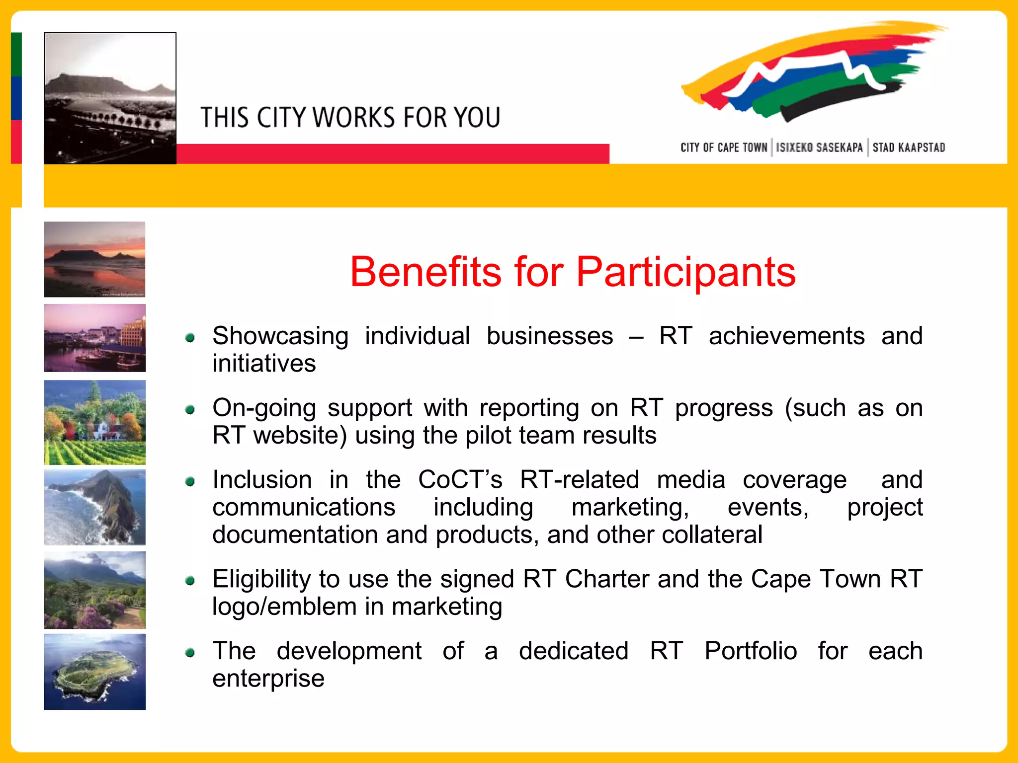 Benefits for Participants
Showcasing individual businesses – RT achievements and
initiatives
On-going support with reporting on RT progress (such as on
RT website) using the pilot team results
Inclusion in the CoCT’s RT-related media coverage and
communications including marketing, events, project
documentation and products, and other collateral
Eligibility to use the signed RT Charter and the Cape Town RT
logo/emblem in marketing
The development of a dedicated RT Portfolio for each
enterprise
 