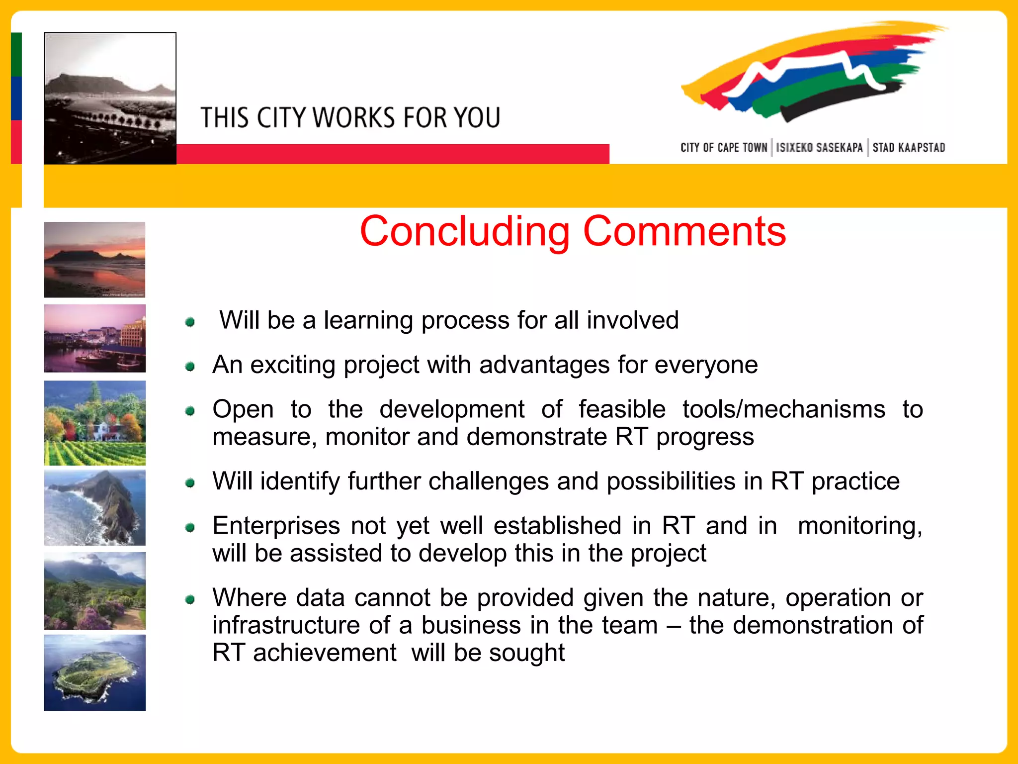 Concluding Comments
Will be a learning process for all involved
An exciting project with advantages for everyone
Open to the development of feasible tools/mechanisms to
measure, monitor and demonstrate RT progress
Will identify further challenges and possibilities in RT practice
Enterprises not yet well established in RT and in monitoring,
will be assisted to develop this in the project
Where data cannot be provided given the nature, operation or
infrastructure of a business in the team – the demonstration of
RT achievement will be sought
 