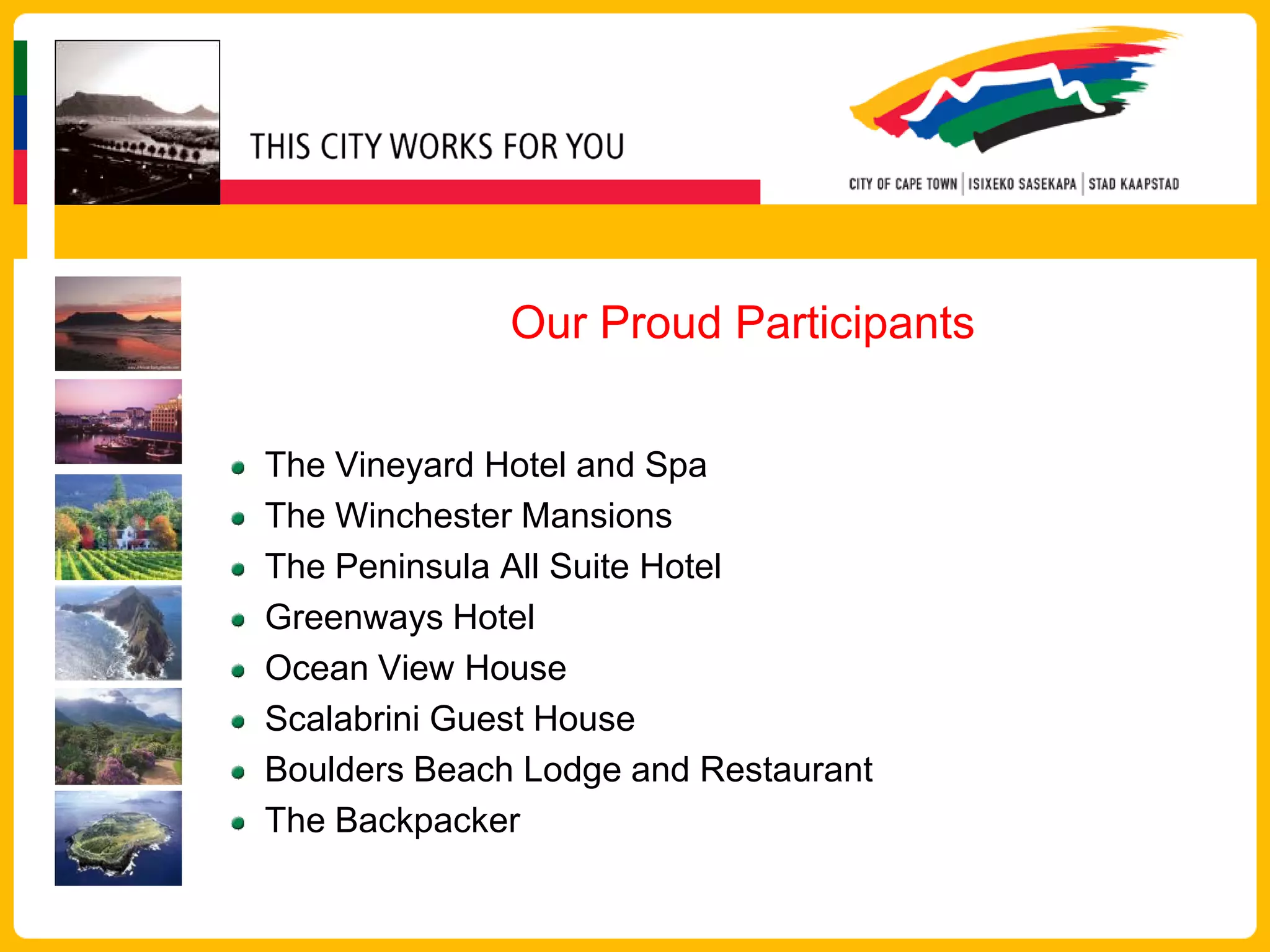 Our Proud Participants


The Vineyard Hotel and Spa
The Winchester Mansions
The Peninsula All Suite Hotel
Greenways Hotel
Ocean View House
Scalabrini Guest House
Boulders Beach Lodge and Restaurant
The Backpacker
 