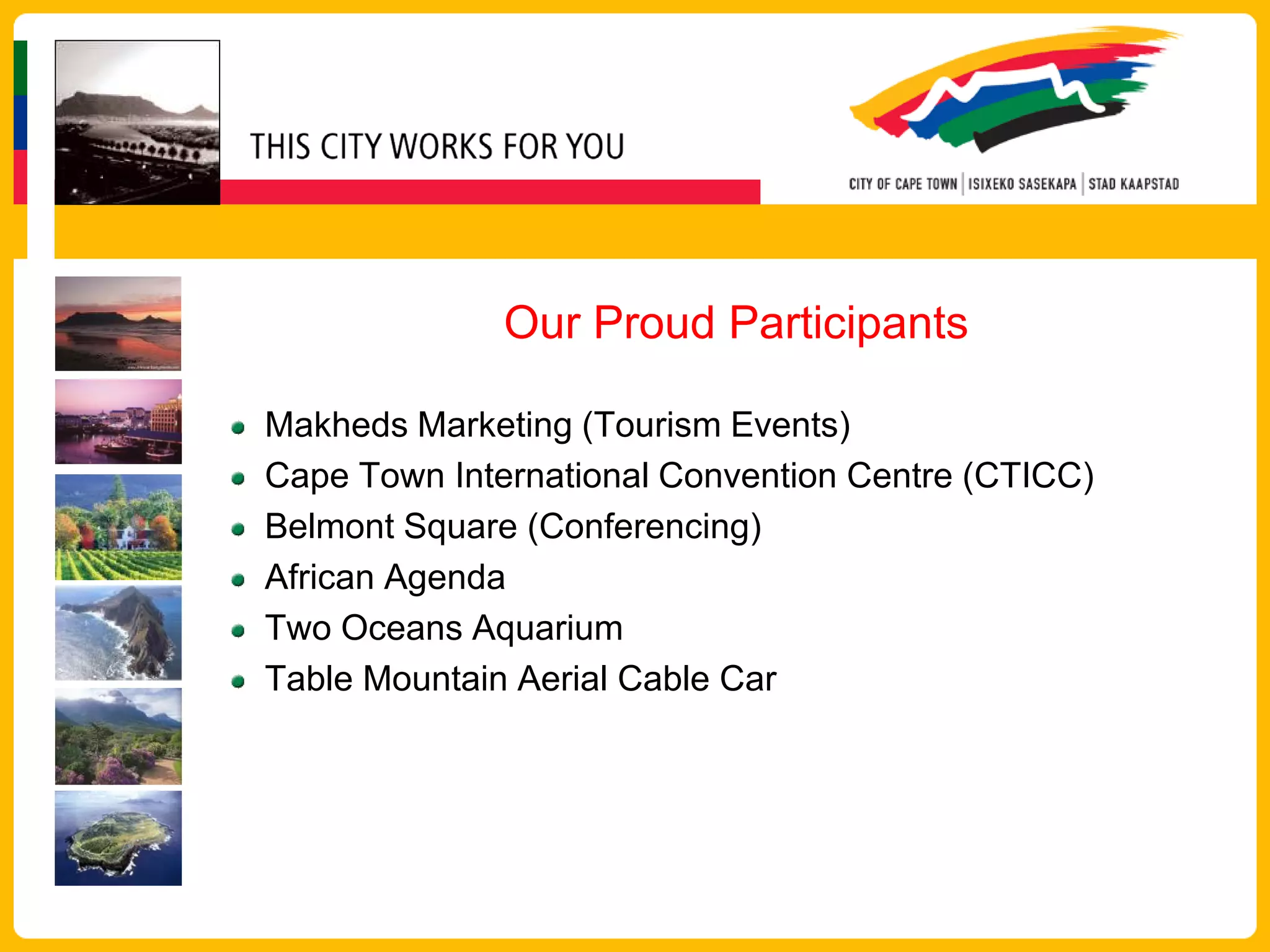 Our Proud Participants

Makheds Marketing (Tourism Events)
Cape Town International Convention Centre (CTICC)
Belmont Square (Conferencing)
African Agenda
Two Oceans Aquarium
Table Mountain Aerial Cable Car
 
