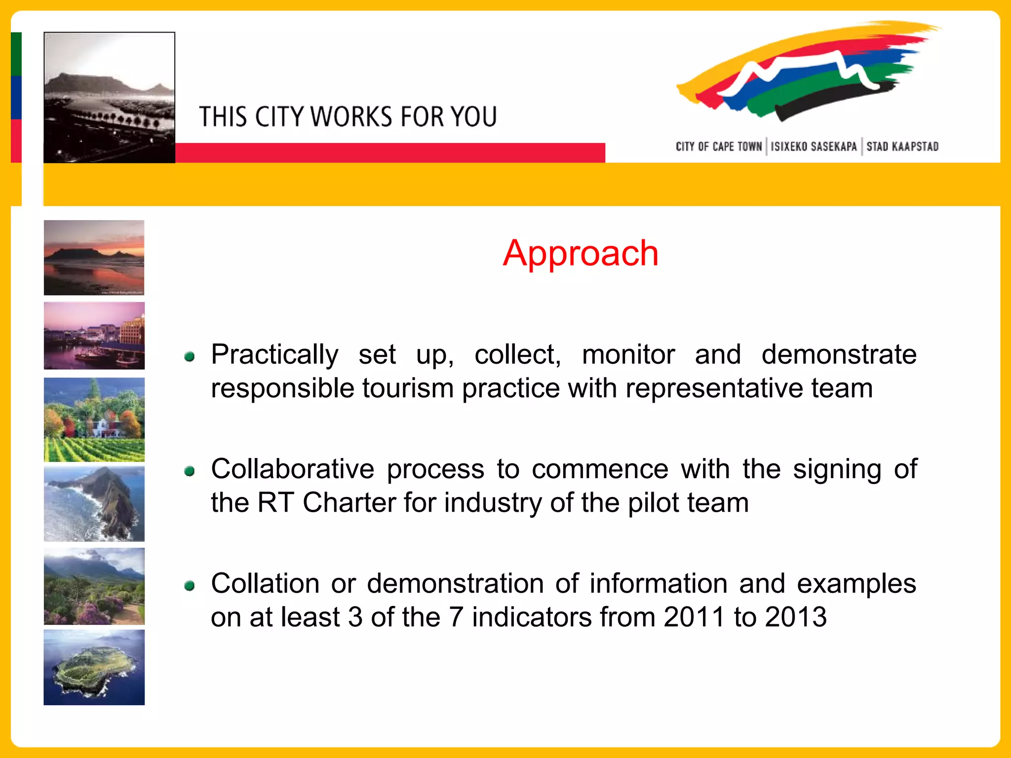 Approach

Practically set up, collect, monitor and demonstrate
responsible tourism practice with representative team

Collaborative process to commence with the signing of
the RT Charter for industry of the pilot team

Collation or demonstration of information and examples
on at least 3 of the 7 indicators from 2011 to 2013
 