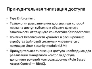 Принудительная	
  типизация	
  доступа	
  
•  Type	
  Enforcement	
  
•  Технология	
  разграничения	
  доступа,	
  при	
  которой	
  
права	
  на	
  доступ	
  субъекта	
  к	
  объекту	
  даются	
  в	
  
зависимости	
  от	
  текущего	
  контекста	
  безопасности.	
  
•  Контекст	
  безопасности	
  хранится	
  в	
  расширенных	
  
атрибутах	
  файловой	
  системы	
  и	
  управляется	
  с	
  
помощью	
  Linux	
  security	
  module	
  (LSM)	
  
•  Принудительная	
  типизация	
  доступа	
  необходима	
  для	
  
реализации	
  мандатного	
  контроля	
  доступа,	
  
дополняет	
  ролевой	
  контроль	
  доступа	
  (Role	
  Based	
  
Access	
  Control	
  —	
  RBAC).	
  
 