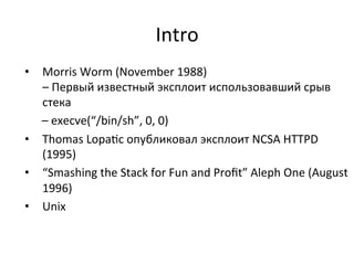 Intro	
  
•  Morris	
  Worm	
  (November	
  1988)	
  
–	
  Первый	
  известный	
  эксплоит	
  использовавший	
  срыв	
  
стека	
  	
  
	
  	
  –	
  execve(“/bin/sh”,	
  0,	
  0)	
  
•  Thomas	
  Lopa&c	
  опубликовал	
  эксплоит	
  NCSA	
  HTTPD	
  	
  
(1995)	
  	
  
•  “Smashing	
  the	
  Stack	
  for	
  Fun	
  and	
  Proﬁt”	
  Aleph	
  One	
  (August	
  
1996)	
  	
  
•  Unix	
  
 