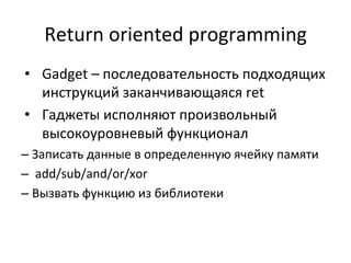 Return	
  oriented	
  programming	
  
•  Gadget	
  –	
  последовательность	
  подходящих	
  
инструкций	
  заканчивающаяся	
  ret	
  	
  
•  Гаджеты	
  исполняют	
  произвольный	
  
высокоуровневый	
  функционал	
  	
  
– Записать	
  данные	
  в	
  определенную	
  ячейку	
  памяти	
  
– 	
  add/sub/and/or/xor	
  
– Вызвать	
  функцию	
  из	
  библиотеки	
  
 