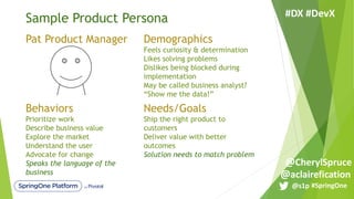 Sample Product Persona
Pat Product Manager Demographics
Feels curiosity & determination
Likes solving problems
Dislikes being blocked during
implementation
May be called business analyst?
“Show me the data!”
Behaviors
Prioritize work
Describe business value
Explore the market
Understand the user
Advocate for change
Speaks the language of the
business
Needs/Goals
Ship the right product to
customers
Deliver value with better
outcomes
Solution needs to match problem
#SpringOne@s1p
#DX #DevX
@aclairefication
@CherylSpruce
 