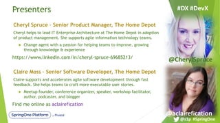 Presenters
Cheryl Spruce – Senior Product Manager, The Home Depot
Cheryl helps to lead IT Enterprise Architecture at The Home Depot in adoption
of product management. She supports agile information technology teams.
u Change agent with a passion for helping teams to improve, growing
through knowledge & experience
https://www.linkedin.com/in/cheryl-spruce-69685213/
Claire Moss – Senior Software Developer, The Home Depot
Claire supports and accelerates agile software development through fast
feedback. She helps teams to craft more executable user stories.
u Meetup founder, conference organizer, speaker, workshop facilitator,
author, podcaster, and blogger
Find me online as aclairefication
#DX #DevX
@aclairefication
@CherylSpruce
@s1p #SpringOne
 