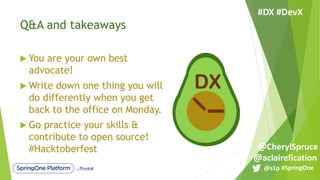Q&A and takeaways
u You are your own best
advocate!
u Write down one thing you will
do differently when you get
back to the office on Monday.
u Go practice your skills &
contribute to open source!
#Hacktoberfest
DX
#SpringOne@s1p
#DX #DevX
@aclairefication
@CherylSpruce
 