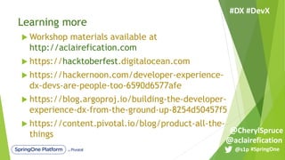 Learning more
u Workshop materials available at
http://aclairefication.com
u https://hacktoberfest.digitalocean.com
u https://hackernoon.com/developer-experience-
dx-devs-are-people-too-6590d6577afe
u https://blog.argoproj.io/building-the-developer-
experience-dx-from-the-ground-up-8254d50457f5
u https://content.pivotal.io/blog/product-all-the-
things
#SpringOne@s1p
#DX #DevX
@aclairefication
@CherylSpruce
 