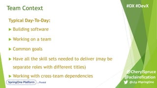 Team Context
Typical Day-To-Day:
u Building software
u Working on a team
u Common goals
u Have all the skill sets needed to deliver (may be
separate roles with different titles)
u Working with cross-team dependencies
#SpringOne@s1p
#DX #DevX
@aclairefication
@CherylSpruce
 