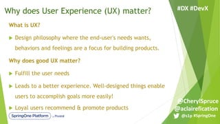 What is UX?
u Design philosophy where the end-user's needs wants,
behaviors and feelings are a focus for building products.
Why does good UX matter?
u Fulfill the user needs
u Leads to a better experience. Well-designed things enable
users to accomplish goals more easily!
u Loyal users recommend & promote products
Why does User Experience (UX) matter?
#SpringOne@s1p
#DX #DevX
@aclairefication
@CherylSpruce
 