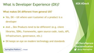 What is Developer Experience (DX)?
What makes DX different from general UX?
u Yes, DX = UX where user/customer of a product is a
developer
u And … Dev Products tend to be different! (e.g. client
libraries, SDKs, frameworks, open source code, tools, API,
infrastructure, governance, etc.)
u DX keeps an eye on modern technology and standards
#SpringOne@s1p
#DX #DevX
@aclairefication
@CherylSpruce
 