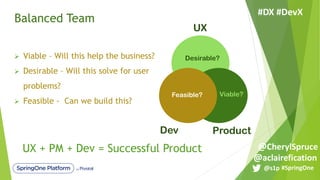 Balanced Team
UX
Dev Product
Desirable?
Viable?Feasible?
Ø Viable – Will this help the business?
Ø Desirable – Will this solve for user
problems?
Ø Feasible - Can we build this?
UX + PM + Dev = Successful Product
#SpringOne@s1p
#DX #DevX
@aclairefication
@CherylSpruce
 