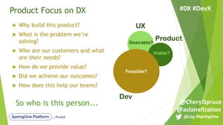 Product Focus on DX
u Why build this product?
u What is the problem we’re
solving?
u Who are our customers and what
are their needs?
u How do we provide value?
u Did we achieve our outcomes?
u How does this help our teams?
UX
Dev
ProductDesirable?
Viable?
Feasible?
So who is this person...
#SpringOne@s1p
#DX #DevX
@aclairefication
@CherylSpruce
 