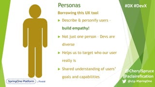 Personas
Borrowing this UX tool
u Describe & personify users –
build empathy!
u Not just one person – Devs are
diverse
u Helps us to target who our user
really is
u Shared understanding of users’
goals and capabilities
#SpringOne@s1p
#DX #DevX
@aclairefication
@CherylSpruce
 