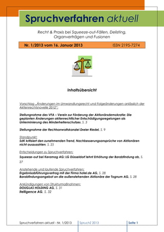 Spruchverfahren aktuell
            Recht & Praxis bei Squeeze-out-Fällen, Delisting,
                    Organverträgen und Fusionen

     Nr. 1/2013 vom 16. Januar 2013                          ISSN 2195-7274




                                 Inhaltsübersicht


Vorschlag „Änderungen im Umwandlungsrecht und Folgeänderungen anlässlich der
Aktienrechtsnovelle 2012“:

Stellungnahme des VFA – Verein zur Förderung der Aktionärsdemokratie: Die
geplanten Änderungen aktienrechtlicher Entschädigungsregelungen als
Unterminierung des Minderheitenschutzes, S. 3

Stellungnahme der Rechtsanwaltskanzlei Dreier Riedel, S. 9

Standpunkt:
SdK kritisiert den zunehmenden Trend, Nachbesserungsansprüche von Aktionären
nicht auszuzahlen, S. 25

Entscheidungen zu Spruchverfahren:
Squeeze-out bei Keramag AG: LG Düsseldorf lehnt Erhöhung der Barabfindung ab, S.
27

Anstehende und laufende Spruchverfahren:
Ergebnisabführungsvertrag mit der Firma hotel.de AG, S. 28
Barabfindungsangebot an die außenstehenden Aktionäre der Tognum AG, S. 28

Ankündigungen von Strukturmaßnahmen:
DOUGLAS HOLDING AG, S. 31
itelligence AG, S. 32




Spruchverfahren aktuell - Nr. 1/2013    SpruchZ 2013                  Seite 1
 