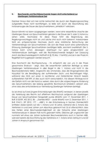 b.    Beschwerde und Rechtsbeschwerde tragen nicht entscheidend zur
      überlangen Verfahrensdauer bei

Darüber hinaus lässt sich bei Lichte betrachtet die durch den Regelungsvorschlag
aufgestellte These nicht rechtfertigen, es ließe sich durch die Abschaffung des
Instanzenzuges die Dauer des Spruchverfahrens „erheblich“ verkürzen.

Davon könnte nur dann ausgegangen werden, wenn eine wesentliche Ursache der
überlangen Dauer von Spruchverfahren gerade in der Dauer der 2. oder 3. Instanz zu
sehen wäre. Nachweise für diese These führt die Begründung des
Regelungsvorschlages nicht an und solche sind auch nicht bekannt. Insbesondere
fehlt ein entsprechender Nachweis durch eine statistische Betrachtung der
Verfahrenslänge von Spruchverfahren. Ob sich die These durch eine systematische
Erfassung überlanger Spruchverfahren bestätigen ließe, erscheint zweifelhaft. Die 3.
Instanz kann schon deswegen überhaupt nur ganz eingeschränkt zur
Verfahrensdauer beitragen, weil die Rechtsbeschwerde lediglich bei Zulassung
durch das Beschwerdegericht statthaft ist (§ 70 Abs. 1 FamFG) und sie in der Praxis im
Regelfall nicht zugelassen werden braucht.

Eine Durchsicht der Rechtsprechung - ihr entspricht der von uns in der Praxis
gewonnene Eindruck - zeigt, dass die wesentlichen zeitlichen Beiträge zu einer
überlangen Verfahrensdauer in aller Regel in die 1. Instanz und nicht in die
Beschwerdeinstanz fallen. Angesichts des Umstandes, dass die Eingangsinstanz die
Hauptlast für die Bewältigung der auftretenden Sach- und Rechtsfragen trägt,
während das OLG auf einen in rechtlicher und tatsächlicher Hinsicht bereits
aufbereiteten Fall trifft, ist dies auch nicht verwunderlich. Vor diesem Hintergrund ist
die Gefahr nicht von der Hand zu weisen, dass durch die vorgeschlagene Änderung
des Spruchverfahrens der bislang gewährte Rechtsschutz erheblich verkürzt wird,
ohne dass dies entscheidend zur Vermeidung überlanger Verfahren beiträgt.

So sei etwa auf zwei jüngere Entscheidungen des BVerfG verwiesen, in denen jeweils
die Verletzung des Rechts auf effektiven Rechtsschutz aufgrund der überlangen
Dauer von Spruchverfahren festgestellt wurde (BVerfG vom 17. November 2011, 1
BvR 3155/09, AG 2012, 86 - „Daimler/AEG“ - sowie BVerfG vom 2. Dezember 2011, 1
BvR 314/11, ZIP 2012, 177 - „ABB“). In der Entscheidung in Sachen Daimler/AEG
entfielen dabei bereits auf die 1. Instanz rund 18 Jahre, während die 2. Instanz das
Verfahren in rund zwei Jahren zum Abschluss gebracht hat. Es ist offensichtlich, dass
das Fehlen einer Beschwerdemöglichkeit an der Tatsache einer überlangen
Verfahrensdauer in diesem Fall nichts geändert hätte. Gleiches gilt ungeachtet der
nunmehr seit etwa vier Jahren laufenden Beschwerdeinstanz auch in Sachen ABB,
weil dort bereits die Durchführung des Verfahrens in 1. Instanz einen Zeitraum rund 22
Jahren in Anspruch genommen hat.




Spruchverfahren aktuell - Nr. 2/2013      SpruchZ 2013                      Seite 42
 