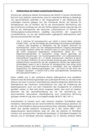 c.    Verfahrendauer als Problem unzureichender Ressourcen

Anhand der vorstehend zitierten Entscheidung des BVerfG in Sachen Daimler/AEG
lässt sich auch plastisch verdeutlichen, dass ein wesentlicher Beitrag zur Überlänge
von Spruchverfahren jedenfalls in der Vergangenheit in der Überlastung der
zuständigen Gerichte gelegen hat. Der Vorsitzende Richter der Kammer für
Handelssachen des LG Frankfurt, die für die erstinstanzliche Durchführung des
Spruchverfahrens zuständig war, das der Verfassungsbeschwerde zugrunde lag, hat
dies für die Stellungnahme des Hessischen Justizministeriums im Rahmen des
Verfassungsbeschwerdeverfahrens sorgfältig dokumentiert. Die vorgenannte
(unveröffentlichte, uns aus der Verfahrensakte zugängliche) Stellungnahme zitiert
den Kammervorsitzenden wie folgt:

      „Die 3. Kammer für Handelssachen war hierfür in keiner Weise entlastet,
      sondern hatte - auf der Grundlage der seinerzeitigen Buchstabenzuständigkeit
      - ebenso viele Eingänge zu bearbeiten wie die anderen Kammern für
      Handelssachen. Dabei war der streitgegenständliche Vorgang keineswegs
      das einzige Verfahren dieser Art, vielmehr waren ca. zehn Spruchverfahren -
      die ersten landesweit angefallenen Großverfahren dieser Art - mit
      Allgemeinverbindlichkeit zu bearbeiten, einige davon gleichfalls mit
      komplexen Bewertungen von Konzerngesellschaften und außerordentlicher
      wirtschaftlicher Tragweite (R + V, Nestle, Mannesmann, Hartmann & Braun
      u.a.). Da diese Verfahren, für die es keinerlei Entlastung gab, etwa denselben
      Arbeitsaufwand verursachten wie die verbliebenen Sachen der allgemeinen
      Zuständigkeit, waren in der 3. Kammer für Handelssachen über lange Jahre
      hinweg praktisch zwei Kammerpensen zu bewältigen. Dies war wiederholt
      Gegenstand von Überlastungsanzeigen, die - wie schon an der Kette der
      Anzeigen abzulesen - in keinem Fall zu einer durchgreifenden Verbesserung
      der Lage geführt haben. (…)“

Daran schließt sich in der vorstehend zitierten Stellungnahme eine detaillierte
Übersicht über die Überlastungsanzeigen des zuständigen Richters an, die über einen
Zeitraum von über 15 Jahren in etwa jährlichem Abstand erfolgt sind. Weiter führt die
Stellungnahme des Hessischen Justizministeriums aus, dass die Schilderung der
Belastungssituation auch von dem Präsidenten des Landgerichts für zutreffend
gehalten worden ist. Man wird davon ausgehen dürfen, dass auch an anderen
Gerichten bei der Geschäftsverteilung der mit der Durchführung von
Spruchverfahren verbundenen Arbeitsbelastung nicht ausreichend Rechnung
getragen worden ist (vgl. dazu auch Engel/Puszkajler, BB 2012, 1687, 1691 f.).

Aufschlussreich ist insoweit auch, dass zwischen einzelnen OLG-Bezirken ganz
erhebliche Unterschiede bei der durchschnittlichen Verfahrensdauer bestehen, für
die die unterschiedliche Ressourcenausstattung einen plausiblen Erklärungsansatz
bietet. Eine aktuelle statistische Auswertung der in den Jahren 2009 - 2011
abgeschlossenen Spruchverfahren zeigt z.B., dass die Gerichte im OLG-Bezirk
Frankfurt a.M. durchschnittlich 108 Monate benötigten, im OLG-Bezirk Düsseldorf 106
Monate und im OLG-Bezirk München dagegen nur 41 Monate; ähnliche Werte




Spruchverfahren aktuell - Nr. 2/2013    SpruchZ 2013                      Seite 43
 