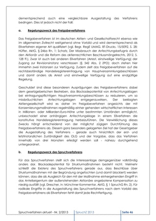 dementsprechend auch eine vergleichbare              Ausgestaltung   des   Verfahrens
bedingen. Dies ist jedoch nicht der Fall:

a.    Regelungszweck des Freigabeverfahrens

Das Freigabeverfahren ist im deutschen Aktien- und Gesellschaftsrecht ebenso wie
im allgemeinen Zivilrecht weitgehend ohne Vorbild und wird dementsprechend als
Eilverfahren eigener Art qualifiziert (vgl. Begr. RegE UMAG, BT-Drucks. 15/5092, S. 28;
Hüffer, AktG, § 246a Rn. 1; Schatz, Der Missbrauch der Anfechtungsbefugnis durch
den Aktionär und die Reform des aktienrechtlichen Beschlussmängelrechts, 2012, S.
128 ff.). Zwar ist auch bei anderen Eilverfahren (Arrest, einstweilige Verfügung) der
Zugang zur Revisionsinstanz verschlossen (§ 542 Abs. 2 ZPO); doch stehen hier
immerhin zwei Instanzen zur Verfügung. Zudem zielt das Freigabeverfahren auf die
rechtsbeständige Handelsregistereintragung von Hauptversammlungsbeschlüssen
und damit anders als Arrest und einstweilige Verfügung auf eine endgültige
Regelung.

Geschuldet sind diese besonderen Ausprägungen des Freigabeverfahrens dabei
dem gesetzgeberischen Bestreben, das Blockadepotential von Anfechtungsklagen
bei eintragungspflichtigen Hauptversammlungsbeschlüssen zu reduzieren, um so
missbräuchlichen      Anfechtungsklagen    entgegenzuwirken.    Der    beklagten
Aktiengesellschaft wird es daher im Freigabeverfahren angesichts der mit
Konzernierungsmaßnahmen regelmäßig einher gehenden wirtschaftlichen Interessen
in Millionen- oder Milliarden-Euro-Höhe unter bestimmten Umständen ermöglicht,
unbeschadet einer anhängigen Anfechtungsklage in einem Eilverfahren die
konstitutive Handelsregistereintragung herbeizuführen. Die Verwirklichung dieses
Zwecks hängt entscheidend von der möglichst zügigen Durchführung des
Freigabeverfahrens ab. Diesem ganz besonders gelagerten Ziel hat der Gesetzgeber
die Ausgestaltung des Verfahrens - gerade auch hinsichtlich der erst- und
letztinstanzlichen Zuständigkeit des OLG und der Vorgabe, dass das Verfahren
innerhalb von drei Monaten erledigt werden soll - nahezu durchgehend
untergeordnet.

b.    Regelungszweck des Spruchverfahrens

Für das Spruchverfahren stellt sich die Interessenlage demgegenüber vollständig
anders dar. Blockadepotential für Strukturmaßnahmen besteht nicht. Vielmehr
schließt die Existenz des Spruchverfahrens gerade aus, dass Beschlüsse über
Strukturmaßnahmen mit der Begründung angefochten (und damit blockiert) werden
können, dass die als Ausgleich für den mit der Maßnahme einhergehenden Eingriff in
das Anteilseigentum der außenstehenden Aktionäre angebotene Kompensation zu
niedrig ausfällt (vgl. Drescher, in: Münchner Kommentar, AktG, § 1 SpruchG Rn. 2). Für
radikale Eingriffe in die Ausgestaltung des Spruchverfahrens nach dem Vorbild des
Freigabeverfahrens als Eilverfahren fehlt damit jede Rechtfertigung.




Spruchverfahren aktuell - Nr. 2/2013     SpruchZ 2013                      Seite 46
 