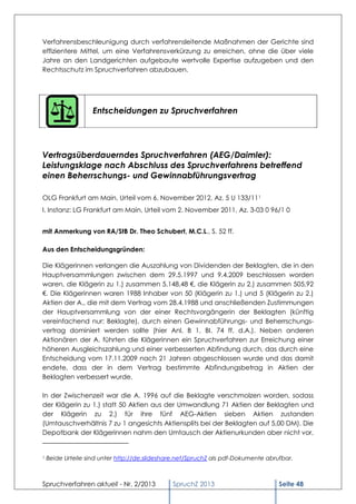 Verfahrensbeschleunigung durch verfahrensleitende Maßnahmen der Gerichte sind
effizientere Mittel, um eine Verfahrensverkürzung zu erreichen, ohne die über viele
Jahre an den Landgerichten aufgebaute wertvolle Expertise aufzugeben und den
Rechtsschutz im Spruchverfahren abzubauen.




                    Entscheidungen zu Spruchverfahren




Vertragsüberdauerndes Spruchverfahren (AEG/Daimler):
Leistungsklage nach Abschluss des Spruchverfahrens betreffend
einen Beherrschungs- und Gewinnabführungsvertrag

OLG Frankfurt am Main, Urteil vom 6. November 2012, Az. 5 U 133/111
I. Instanz: LG Frankfurt am Main, Urteil vom 2. November 2011, Az. 3-03 0 96/1 0


mit Anmerkung von RA/StB Dr. Theo Schubert, M.C.L., S. 52 ff.

Aus den Entscheidungsgründen:

Die Klägerinnen verlangen die Auszahlung von Dividenden der Beklagten, die in den
Hauptversammlungen zwischen dem 29.5.1997 und 9.4.2009 beschlossen worden
waren, die Klägerin zu 1.) zusammen 5.148,48 €, die Klägerin zu 2.) zusammen 505,92
€. Die Klägerinnen waren 1988 Inhaber von 50 (Klägerin zu 1.) und 5 (Klägerin zu 2.)
Aktien der A., die mit dem Vertrag vom 28.4.1988 und anschließenden Zustimmungen
der Hauptversammlung von der einer Rechtsvorgängerin der Beklagten (künftig
vereinfachend nur: Beklagte), durch einen Gewinnabführungs- und Beherrschungs-
vertrag dominiert werden sollte (hier Anl. B 1, BI. 74 ff. d.A.). Neben anderen
Aktionären der A. führten die Klägerinnen ein Spruchverfahren zur Erreichung einer
höheren Ausgleichszahlung und einer verbesserten Abfindung durch, das durch eine
Entscheidung vom 17.11.2009 nach 21 Jahren abgeschlossen wurde und das damit
endete, dass der in dem Vertrag bestimmte Abfindungsbetrag in Aktien der
Beklagten verbessert wurde.

In der Zwischenzeit war die A. 1996 auf die Beklagte verschmolzen worden, sodass
der Klägerin zu 1.) statt 50 Aktien aus der Umwandlung 71 Aktien der Beklagten und
der Klägerin zu 2.) für ihre fünf AEG-Aktien sieben Aktien zustanden
(Umtauschverhältnis 7 zu 1 angesichts Aktiensplits bei der Beklagten auf 5,00 DM). Die
Depotbank der Klägerinnen nahm den Umtausch der Aktienurkunden aber nicht vor,


1   Beide Urteile sind unter http://de.slideshare.net/SpruchZ als pdf-Dokumente abrufbar.



Spruchverfahren aktuell - Nr. 2/2013           SpruchZ 2013                         Seite 48
 
