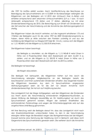 die 1997 für kraftlos erklärt wurden. Nach Veröffentlichung des Beschlusses zur
Beendigung des Spruchverfahrens am 4.12.2009 im Bundesanzeiger verlangten die
Klägerinnen von der Beklagten am 5.1.2010 den Umtausch ihrer A.-Aktien und
erhielten entsprechend dem erkannten Umtauschverhältnis (2,9 zu 1 bzw. 10 nach
Aktiensplit) entsprechend 173 Aktien und 17 Aktien, allerdings nur mit einer
Dividendenberechtigung ab 2010. Die Berechtigung zum Erhalt von Dividenden aus
der Zeit zwischen der Verschmelzung und der Annahme des Abfindungsangebots ist
streitig.

Die Klägerinnen haben die Ansicht vertreten, auf die insgesamt erhaltenen 173 und
17Aktien der Beklagten auch für die Jahre 1997 bis 2009 Dividendenansprüche zu
haben, deren Höhe je Aktie zwischen den Parteien unstreitig ist und aus der
Aufstellung der Klägerinnen zur Klageschrift folgt (BI. 14 d.A.), woraus sich die Klägerin
zu 1.) 5.148,48 € und die Klägerin zu 2.) 505,92 € errechnen.

Die Klägerinnen haben beantragt,

       die Beklagte zu verurteilen, an die Klägerin zu 1.) 5.148,48 € nebst Zinsen in
       Höhe von 5 Prozentpunkten Über dem Basiszinssatz seit dem 4.6.201 0 zu
       zahlen, und an die Klägerin zu 2.) 505,92 € nebst Zinsen in Höhe von 5
       Prozentpunkten über dem Basiszinssatz seit dem 4.6.2010 zu zahlen.

Die Beklagte hat beantragt,

       die Klagen abzuweisen.

Die Beklagte hat behauptet, die Klägerinnen hätten auf ihre durch die
Verschmelzung erlangten Mitgliedsrechte an der Beklagten bereits die
beschlossenen und ihnen zustehenden Dividenden erhalten. Das Gegenteil müssten
die Klägerinnen beweisen. Aus dem im Spruchverfahren angepassten
Abfindungsangebot seien sie für die Zeit vor dessen Annahme nicht
dividendenberechtigt. Sie hat sich auf Verjährung berufen.

Das Landgericht hat der Klage stattgegeben, weil den Klägerinnen die Dividenden
aus ihrem durch die Verschmelzung entstandenen Mitgliedsrechtzustünden, zu
dessen Erfüllung die Beklagte beweisfällig sei. Ein Verjährungslauf sei durch das
Spruchverfahren gehemmt worden. Wegen der weiteren Einzelheiten des
erstinstanzlichen Parteivortrags und wegen der Entscheidungsgründe wird auf das
angefochtene Urteil Bezug genommen.

Mit ihrer Berufung weist die Beklagte darauf hin, dass das Landgericht nicht nach
den Erwerbstatbeständen unterschieden habe. Zu den in der Verschmelzung
erlangten Aktien liege die Beweislast wegen des Bankgeheimnisses bei der Klägerin.
Insoweit komme eine Hemmung der Verjährung nicht in Betracht, weil diese nicht
Gegenstand des Spruchverfahrens gewesen seien. Die weiteren durch die Annahme




Spruchverfahren aktuell - Nr. 2/2013       SpruchZ 2013                       Seite 49
 