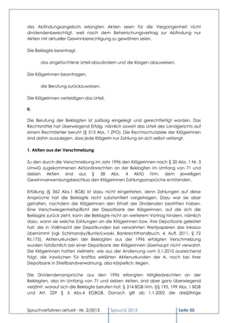 des Abfindungsangebots erlangten Aktien seien für die Vergangenheit nicht
dividendenberechtigt, weil nach dem Beherrschungsvertrag zur Abfindung nur
Aktien mit aktueller Gewinnberechtigung zu gewähren seien.

Die Beklagte beantragt,

      das angefochtene Urteil abzuändern und die Klagen abzuweisen.

Die Klägerinnen beantragen,

      die Berufung zurückzuweisen.

Die Klägerinnen verteidigen das Urteil.

II.

Die Berufung der Beklagten ist zulässig eingelegt und gerechtfertigt worden. Das
Rechtsmittel hat überwiegend Erfolg, nämlich soweit das Urteil des Landgerichts auf
einem Rechtsfehler beruht (§ 513 Abs. 1 ZPO). Die Rechtsschutzziele der Klägerinnen
sind dahin auszulegen, dass jede Klägerin nur Zahlung an sich selbst verlangt.

1. Aktien aus der Verschmelzung

Zu den durch die Verschmelzung im Jahr 1996 den Klägerinnen nach § 20 Abs. 1 Nr. 3
UmwG zugekommenen Aktionärsrechten an der Beklagten im Umfang von 71 und
sieben Aktien sind aus § 58 Abs. 4 AktG iVm. dem jeweiligen
Gewinnverwendungsbeschluss den Klägerinnen Zahlungsansprüche entstanden.

Erfüllung (§ 362 Abs.1 BGB) ist dazu nicht eingetreten, denn Zahlungen auf diese
Ansprüche hat die Beklagte nicht substantiiert vorgetragen. Dazu war sie aber
gehalten, nachdem die Klägerinnen den Erhalt der Dividenden bestritten haben.
Eine Verschwiegenheitspflicht der Depotbank der Klägerinnen, auf die sich die
Beklagte zurück zieht, kann die Beklagte nicht an weiterem Vortrag hindern, nämlich
dazu, wann sie welche Zahlungen an die Klägerinnen bzw. ihre Depotbank geleistet
hat, die in Vollmacht der Depotkunden bei verwahrten Wertpapieren das Inkasso
übernimmt (vgl. Schimansky/Bunte/Lwoski, Bankrechthandbuch, 4. Aufl. 2011, § 72
Rz.175). Aktienurkunden der Beklagten aus der 1996 erfolgten Verschmelzung
wurden tatsächlich bei einer Depotbank der Klägerinnen überhaupt nicht verwahrt.
Die Klägerinnen hatten vielmehr, wie aus der Andienung vom 5.1.2010 ausreichend
folgt, die inzwischen für kraftlos erklärten Aktienurkunden der A. noch bei ihrer
Depotbank in Streifbandverwahrung, also körperlich, liegen.

Die Dividendenansprüche aus den 1996 erlangten Mitgliedsrechten an der
Beklagten, also im Umfang von 71 und sieben Aktien, sind aber ganz überwiegend
verjährt, worauf sich die Beklagte berufen hat, § 214 BGB iVm. §§ 195, 199 Abs. 1 BGB
und Art. 229 § 6 Abs.4 EGBGB. Danach gilt ab 1.1.2002 die dreijährige



Spruchverfahren aktuell - Nr. 2/2013      SpruchZ 2013                    Seite 50
 