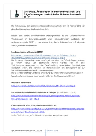 Vorschlag „Änderungen im Umwandlungsrecht und
               Folgeänderungen anlässlich der Aktienrechtsnovelle
               2012“


Die Anhörung zu der geplanten Gesetzesänderung findet am 18. Februar 2013 vor
dem Rechtsausschuss des Bundestags statt.


Neben den bereits dokumentierten Stellungnahmen zu der Gesetzesinitiative
"Änderungen     im   Umwandlungsrecht        und   Folgeänderungen   anlässlich   der
Aktienrechtsnovelle 2012" on der letzten Ausgabe ist insbesondere auf folgende
Stellungnahmen zu verweisen:


Bundesrechtsanwaltskammer (BRAK)
http://www.brak.de/zur-rechtspolitik/stellungnahmen-pdf/stellungnahmen-
deutschland/2013/januar/stellungnahme-der-brak-2013-01.pdf
Die Bundesrechtsanwaltskammer bemängelt u.a., dass das OLG als Eingangsinstanz
zu    "einem  Verlust   von    Sachkunde       (führen werde),    was    für   eine
Verfahrensbeschleunigung und die Gewährleistung einer vollen Entschädigung
abträglich wäre". Die Kammer für Handelssachen am Landgericht sei zur
Sachverhaltsaufklärung deutlich besser geeignet.
Der Gesetzesvorschlag werde bei Umsetzung "zu einer weiteren Zersplitterung der in
Spruchverfahren regional extrem uneinheitlichen Rechtsprechung führen".


Deutscher Notarverein
http://www.dnotv.de/Dokumente/Stellungnahmen/STN-DNotV-UmwG.pdf


Rechtsanwaltskanzlei Meilicke Hoffmann & Kollegen (nachfolgend S. 36 ff.)
http://www.meilicke-hoffmann.de/assets/pdf/Stellungnahme-Aenderungen-im-
Umwandlungsrecht-15-01-13.pdf


IDW - Institut der Wirtschaftsprüfer in Deutschland e.V.
http://www.idw.de/idw/portal/n281334/n281114/n281120/d332922/search/verlautba
rung.do?status=Sonstige&cmd=sdf?id...
(unter "Verlautbarungen" > "Download sonstiger Verlautbarungen"




Spruchverfahren aktuell - Nr. 2/2013       SpruchZ 2013                   Seite 34
 