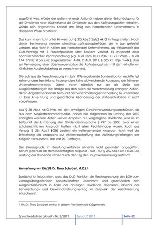 zugeführt wird. Würde der außenstehende Aktionär neben dieser Entschädigung für
die Dividende noch rückwirkend die Dividende aus den Abfindungsaktien erhalten,
würde sein eingesetztes Kapital am Erfolg des herrschenden Unternehmens in
doppelter Weise profitieren.

Das kann man nicht unter Hinweis auf § 305 Abs.3 Satz3 AktG in Frage stellen. Nach
dieser Bestimmung werden allerdings Abfindungsbeträge, die in bar geleistet
werden, also nicht in Aktien des herrschenden Unternehmens, ab Wirksamkeit des
GuB-Vertrags mit 5 Prozentpunkten über Basiszins verzinst. Es entspricht aber
höchstrichterlicher Rechtsprechung (vgl. BGH vom 10.12.2007, 11 ZR 199/06 – BGHZ
174, 378 Rz. 8 bei juris; Bürgers/Körber, AktG, 2. Aufl. 2011, § 305 Rz. 12 je mwN.), dass
zur Vermeidung einer Überkompensation die Abfindungszinsen mit dem erhaltenen
jährlichen Ausgleichsbetrag zu verrechnen sind.

Die sich aus der Verschmelzung im Jahr 1996 ergebende Sondersituation rechtfertigt
keine andere Beurteilung, insbesondere keine abweichende Auslegung des früheren
Unternehmensvertrags. Damit traten nämlich nur an die Stelle der
Ausgleichzahlungen die Erträge aus den durch die Verschmelzung erlangten Aktien,
deren Angemessenheit im Zeitpunkt der Verschmelzungsentscheidung zu unterstellen
ist. Eine Anfechtung und gerichtliche Abänderung der Unitauschrelation ist nicht
vorgetragen.

Aus § 58 Abs.4 AktG iVm. mit den jeweiligen Gewinnverwendungsbeschlüssen, als
aus dem Mitgliedschaftsrechtselbst, haben die Klägerinnen im Umfang der 2010
erlangten weiteren Aktien keinen Anspruch auf vergangene Dividende, weil sie im
Zeitpunkt der Entstehung der Dividendenansprüche (1997 bis 2009) zwar einen
schuldrechtlichen Anspruch hatten, nicht aber Rechtsinhaber waren. Auch aus
Verzug (§ 286 Abs.1 BGB) besteht ein weitergehender Anspruch nicht, weil die
Entstehung des Anspruchs auf Aktienverschaffung das Abfindungsverlangen der
Klägerin voraussetzte, das erst 2010 erfolgte.

Der Zinsanspruch, im Berufungsverfahren ohnehin nicht gesondert angegriffen,
beruht jedenfalls ab dem beantragten Zeitpunkt - hier - auf § 286 Abs.2 Ziff.1 BGB. Die
Leistung der Dividende ist hier durch den Tag der Hauptversammlung bestimmt.



Anmerkung von RA/StB Dr. Theo Schubert, M.C.L.2

Zunächst ist festzustellen, dass das OLG Frankfurt die Rechtsprechung des BGH zum
vertragsübergreifenden Spruchverfahren übernimmt und grundsätzlich den
Ausgleichsanspruch in Form der anteiligen Dividende anerkennt, obwohl der
Beherrschungs- und Gewinnabführungsvertrag im Zeitpunkt der Verschmelzung
erloschen ist.


2   RA Dr. Theo Schubert vertrat in diesem Verfahren die Klägerinnen.



Spruchverfahren aktuell - Nr. 2/2013          SpruchZ 2013                    Seite 52
 