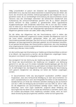 Völlig unverständlich ist jedoch der Gedanke der Doppelzahlung. Besonders
befremdlich ist es, dass das OLG diesen Gedanken ins Spiel bringt bei den Aktien, die
durch die Annahme des erhöhten Abfindungsangebotes den Klägerinnen neu zu
gewähren waren. Bis zur rechtskräftigen Entscheidung des Spruchverfahrens wusste
niemand, dass den ehemaligen Aktionären der beherrschten Gesellschaft eine
Aufbesserung des Umtauschverhältnisses gewährt wird. Bis zu diesem Zeitpunkt
konnte niemand für diese zusätzlich zu gewährenden Aktien irgendwelche
Ausgleichszahlungen oder Dividenden bekommen. Wie es sich das OLG vorstellt,
dass für diese bis zur Rechtskraft der Spruchentscheidung für die Klägerinnen nicht
vorhandenen Aktien schon in der Vergangenheit irgendwelche Zahlungen an die
Klägerinnen geleistet worden sein sollen, bleibt völlig unerfindlich.

Da die Aktien der Klägerinnen bei der Verschmelzung nicht in Aktien der
herrschenden Gesellschaft umgetauscht wurden, erhielten die Klägerinnen auch für
die ihnen bereits ursprünglich gehörenden Aktien ab dem Zeitpunkt der
Verschmelzung keinerlei Zahlungen. Das OLG hat auch zu Recht die Behauptung der
Beklagten, sie habe irgendwelche Zahlungen geleistet, als nicht bewiesen verworfen.
Es war gerade Ziel der Klage, den Gewinnanteil zu bekommen, der unter Herstellung
eines angemessenen Umrechnungsverhältnisses auf Aktien der anderen Gesellschaft
entfällt (vgl. § 304 Abs. 2 Satz 2 AktG).

Um die Ausführungen der Entscheidung zur Verjährung richtig einschätzen zu können
ist es hilfreich, die Argumente zu kennen, die die Klägerinnen vorgetragen haben,
die jedoch vom Gericht nicht aufgegriffen worden sind:

Das Landgericht hat die Hemmung der Verjährung darauf gestützt, dass während
der Dauer des Spruchverfahrens die Verjährung von Ausgleich und Abfindung
gehemmt ist, wie dies auch für andere materielle Gestaltungsklagen gilt. Das OLG
Frankfurt behandelt zwar die Hemmung, geht jedoch auf diesen Gesichtspunkt nicht
ein. Es stellt lediglich fest, die Klägerinnen hätten grob fahrlässig die Verschmelzung
nicht gekannt. Dergleichen war allerdings von keiner der Parteien vorgetragen
worden.

-   Im Spruchverfahren hatte das Spruchgericht ausdrücklich schriftlich darauf
    hingewiesen, dass eine fortdauernde Beteiligung an dem Spruchverfahren nur
    dann unproblematisch ist, wenn die Antragsteller ihre Aktien an der beherrschten
    Gesellschaft bis zum Ende des Verfahrens behalten (Verfügung des LG Frankfurt
    vom 23.11.1989 und Verfügung des LG Frankfurt vom 22.2.1990, Az. 3/3 O 11/89).
    Da die Klägerinnen am Spruchverfahren beteiligt waren, hielten sie sich für
    berechtigt, wenn nicht sogar verpflichtet, aufgrund dieser Mitteilung des
    Spruchgerichtes ihre Aktien bis zum Ende des Verfahrens zu behalten. Damit, dass
    ein anderer Spruchkörper ihnen Verjährung vorhalten würde, wenn sie nach
    dieser Anweisung des Spruchgerichtes verfahren, hatten sie nicht gerechnet.




Spruchverfahren aktuell - Nr. 2/2013     SpruchZ 2013                      Seite 53
 
